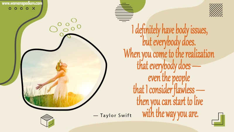 30. I definitely have body issues, but everybody does. When you come to the realization that everybody does — even the people that I consider flawless — then you can start to live with the way you are.